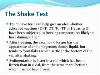 The Shake Test
The “Shake test” can help give an idea whether
adsorbed vaccines (DPT, DT, Td, TT or Hepatitis B)
have been subjected to freezing temperatures likely to
have damaged them.
After freezing, the vaccine no longer has the
appearance of an homogenous cloudy liquid, but
tends to form flakes which settle at the bottom of the
vial after shaking.
Sedimentation is faster in a vial which has been
frozen than in a vial, from the same manufacturer,
which has not been frozen.
 