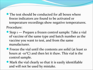 The test should be conducted for all boxes where
freeze indicators are found to be activated or
temperature recordings show negative temperatures.
Procedure:
Step 1 — Prepare a frozen control sample: Take a vial
of vaccine of the same type and batch number as the
vaccine you want to test, and from the same
manufacturer.
Freeze the vial until the contents are solid (at least 10
hours at -10°C) and then let it thaw. This vial is the
control sample.
Mark the vial clearly so that it is easily identifiable
and will not be used by mistake.
 