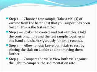Step 2 — Choose a test sample: Take a vial (s) of
vaccine from the batch (es) that you suspect has been
frozen. This is the test sample.
Step 3 — Shake the control and test samples: Hold
the control sample and the test sample together in
one hand and shake vigorously for 10–15 seconds.
Step 4 — Allow to rest: Leave both vials to rest by
placing the vials on a table and not moving them
further.
Step 5 — Compare the vials: View both vials against
the light to compare the sedimentation rate.
 