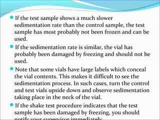 If the test sample shows a much slower
sedimentation rate than the control sample, the test
sample has most probably not been frozen and can be
used.
If the sedimentation rate is similar, the vial has
probably been damaged by freezing and should not be
used.
Note that some vials have large labels which conceal
the vial contents. This makes it difficult to see the
sedimentation process. In such cases, turn the control
and test vials upside down and observe sedimentation
taking place in the neck of the vial.
If the shake test procedure indicates that the test
sample has been damaged by freezing, you should
 