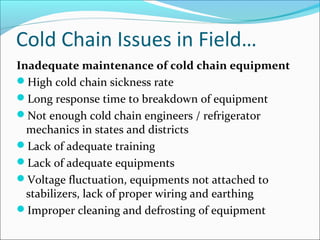 Cold Chain Issues in Field…
Inadequate maintenance of cold chain equipment
High cold chain sickness rate
Long response time to breakdown of equipment
Not enough cold chain engineers / refrigerator
mechanics in states and districts
Lack of adequate training
Lack of adequate equipments
Voltage fluctuation, equipments not attached to
stabilizers, lack of proper wiring and earthing
Improper cleaning and defrosting of equipment
 