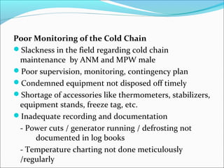 Poor Monitoring of the Cold Chain
Slackness in the field regarding cold chain
maintenance by ANM and MPW male
Poor supervision, monitoring, contingency plan
Condemned equipment not disposed off timely
Shortage of accessories like thermometers, stabilizers,
equipment stands, freeze tag, etc.
Inadequate recording and documentation
- Power cuts / generator running / defrosting not
documented in log books
- Temperature charting not done meticulously
/regularly
 