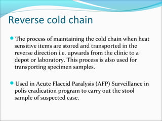 Reverse cold chain
The process of maintaining the cold chain when heat
sensitive items are stored and transported in the
reverse direction i.e. upwards from the clinic to a
depot or laboratory. This process is also used for
transporting specimen samples.
Used in Acute Flaccid Paralysis (AFP) Surveillance in
polis eradication program to carry out the stool
sample of suspected case.
 