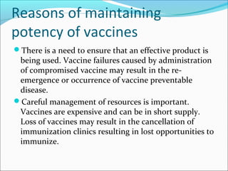 Reasons of maintaining
potency of vaccines
There is a need to ensure that an effective product is
being used. Vaccine failures caused by administration
of compromised vaccine may result in the re-
emergence or occurrence of vaccine preventable
disease.
Careful management of resources is important.
Vaccines are expensive and can be in short supply.
Loss of vaccines may result in the cancellation of
immunization clinics resulting in lost opportunities to
immunize.
 