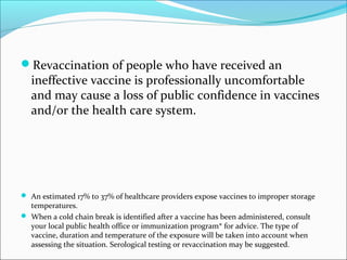 Revaccination of people who have received an
ineffective vaccine is professionally uncomfortable
and may cause a loss of public confidence in vaccines
and/or the health care system.
 An estimated 17% to 37% of healthcare providers expose vaccines to improper storage
temperatures.
 When a cold chain break is identified after a vaccine has been administered, consult
your local public health office or immunization program* for advice. The type of
vaccine, duration and temperature of the exposure will be taken into account when
assessing the situation. Serological testing or revaccination may be suggested.
 