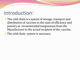 Introduction:
 The cold chain is a system of storage, transport and
distribution of vaccines in the state of efficiency and
potency at recommended temperature from the
Manufacturer to the actual recipient of the vaccine.
 The cold chain system is necessary
 