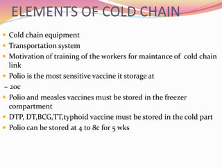 ELEMENTS OF COLD CHAIN
 Cold chain equipment
 Transportation system
 Motivation of training of the workers for maintance of cold chain
link
 Polio is the most sensitive vaccine it storage at
– 20c
 Polio and measles vaccines must be stored in the freezer
compartment
 DTP, DT,BCG,TT,typhoid vaccine must be stored in the cold part
 Polio can be stored at 4 to 8c for 5 wks
 