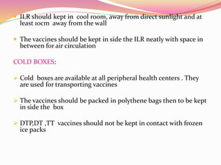  ILR should kept in cool room, away from direct sunlight and at
least 10cm away from the wall
 The vaccines should be kept in side the ILR neatly with space in
between for air circulation
COLD BOXES:
 Cold boxes are available at all peripheral health centers . They
are used for transporting vaccines
 The vaccines should be packed in polythene bags then to be kept
in side the box
 DTP,DT ,TT vaccines should not be kept in contact with frozen
ice packs
 