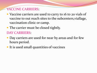 VACCINE CARRIERS:
 Vaccine carriers are used to carry to 16 to 20 vials of
vaccine to out reach sites to the subcenters,viallage,
vaccination clinic or camp.
 The carrier must be closed tightly.
DAY CARRIERS:
 Day carriers are used for near by areas and for few
hours period.
 It is used small quantities of vaccines
 