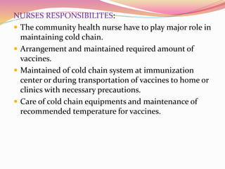 NURSES RESPONSIBILITES:
 The community health nurse have to play major role in
maintaining cold chain.
 Arrangement and maintained required amount of
vaccines.
 Maintained of cold chain system at immunization
center or during transportation of vaccines to home or
clinics with necessary precautions.
 Care of cold chain equipments and maintenance of
recommended temperature for vaccines.
 
