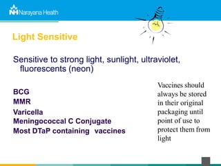 Light Sensitive
Sensitive to strong light, sunlight, ultraviolet,
fluorescents (neon)
BCG
MMR
Varicella
Meningococcal C Conjugate
Most DTaP containing vaccines
Vaccines should
always be stored
in their original
packaging until
point of use to
protect them from
light
 