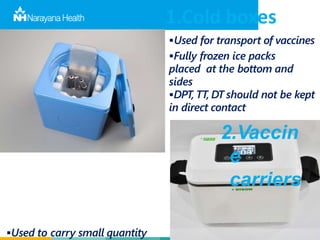 1.Cold boxes
Used for transport of vaccines
Fully frozen ice packs
placed at the bottom and
sides
DPT, TT, DT should not be kept
in direct contact
2.Vaccin
e
carriers
Used to carry small quantity
 