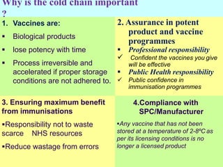 Why is the cold chain important
?
1. Vaccines are:
 Biological products
 lose potency with time
 Process irreversible and
accelerated if proper storage
conditions are not adhered to.
3. Ensuring maximum benefit
from immunisations
Responsibility not to waste
scarce NHS resources
Reduce wastage from errors
2. Assurance in potent
product and vaccine
programmes
 Professional responsibility
 Confident the vaccines you give
will be effective
 Public Health responsibility
 Public confidence in
immunisation programmes
4.Compliance with
SPC/Manufacturer
Any vaccine that has not been
stored at a temperature of 2-8ºC as
per its licensing conditions is no
longer a licensed product
 