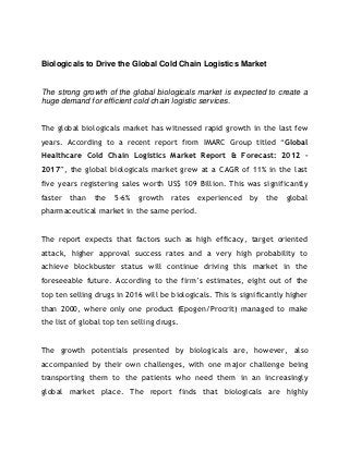 Biologicals to Drive the Global Cold Chain Logistics Market


The strong growth of the global biologicals market is expected to create a
huge demand for efficient cold chain logistic services.


The global biologicals market has witnessed rapid growth in the last few
years. According to a recent report from IMARC Group titled “Global
Healthcare Cold Chain Logistics Market Report & Forecast: 2012 –
2017”, the global biologicals market grew at a CAGR of 11% in the last
five years registering sales worth US$ 109 Billion. This was significantly
faster   than   the   5-6%   growth   rates   experienced    by   the   global
pharmaceutical market in the same period.


The report expects that factors such as high efficacy, target oriented
attack, higher approval success rates and a very high probability to
achieve blockbuster status will continue driving this market in the
foreseeable future. According to the firm’s estimates, eight out of the
top ten selling drugs in 2016 will be biologicals. This is significantly higher
than 2000, where only one product (Epogen/Procrit) managed to make
the list of global top ten selling drugs.


The growth potentials presented by biologicals are, however, also
accompanied by their own challenges, with one major challenge being
transporting them to the patients who need them in an increasingly
global market place. The report finds that biologicals are highly
 