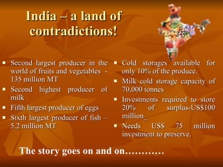 India – a land of contradictions! Second largest producer in the world of fruits and vegetables  - 135 million MT Second highest producer of milk Fifth largest producer of eggs Sixth largest producer of fish – 5.2 million MT Cold storages available for only 10% of the produce. Milk cold storage capacity of 70,000 tonnes Investments required to store 20% of surplus-US$100 million_  Needs US$ 75 million investment to preserve.  The story goes on and on………… 