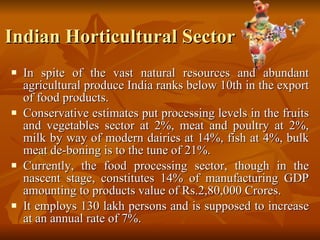 Indian Horticultural Sector In spite of the vast natural resources and abundant agricultural produce India ranks below 10th in the export of food products.  Conservative estimates put processing levels in the fruits and vegetables sector at 2%, meat and poultry at 2%, milk by way of modern dairies at 14%, fish at 4%, bulk meat de-boning is to the tune of 21%.  Currently, the food processing sector, though in the nascent stage, constitutes 14% of manufacturing GDP amounting to products value of Rs.2,80,000 Crores.  It employs 130 lakh persons and is supposed to increase at an annual rate of 7%.  