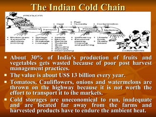 The Indian Cold Chain About 30% of India’s production of fruits and vegetables gets wasted because of poor post harvest management practices. The value is about US$ 13 billion every year. Tomatoes, Cauliflowers, onions and watermelons are thrown on the highway because it is not worth the effort to transport it to the markets. Cold storages are uneconomical to run, inadequate and are located far away from the farms and harvested products have to endure the ambient heat. 