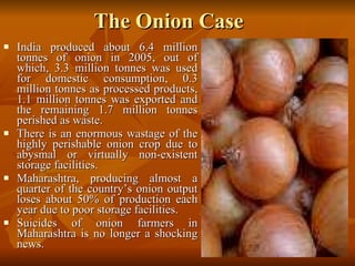 The Onion Case India produced about 6.4 million tonnes of onion in 2005, out of which, 3.3 million tonnes was used for domestic consumption, 0.3 million tonnes as processed products, 1.1 million tonnes was exported and the remaining 1.7 million tonnes perished as waste.  There is an enormous wastage of the highly perishable onion crop due to abysmal or virtually non-existent storage facilities.  Maharashtra, producing almost a quarter of the country’s onion output loses about 50% of production each year due to poor storage facilities. Suicides of onion farmers in Maharashtra is no longer a shocking news.  