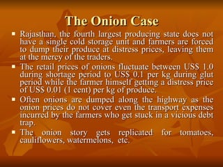 The Onion Case Rajasthan, the fourth largest producing state does not have a single cold storage unit and farmers are forced to dump their produce at distress prices, leaving them at the mercy of the traders.  The retail prices of onions fluctuate between US$ 1.0 during shortage period to US$ 0.1 per kg during glut period while the farmer himself getting a distress price of US$ 0.01 (1 cent) per kg of produce.  Often onions are dumped along the highway as the onion prices do not cover even the transport expenses incurred by the farmers who get stuck in a vicious debt trap.  The onion story gets replicated for tomatoes, cauliflowers, watermelons,  etc. 