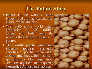 The Potato Story Potato is the world’s fourth largest food crop harvested, after maize, wheat and rice.  Year 2005 saw a world potato production of 323 million tonnes, with India being the world’s third largest producer of potato.  The world potato processing industry requires particular varieties of potato grown under custom practices which results in specifications like large tuber size, low sugar etc. and requiring Controlled Atmosphere storage. 