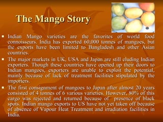 The Mango Story Indian Mango varieties are the favorites of world food connoisseurs. India has exported 60,000 tonnes of mangoes, but the exports have been limited to Bangladesh and other Asian countries.  The major markets in UK, USA and Japan are still eluding Indian exporters. Though these countries have opened up their doors to Indian mangoes, exporters are unable to exploit the potential, mainly because of lack of treatment facilities stipulated by the importers.  The first consignment of mangoes to Japan after almost 20 years consisted of 4 tonnes of 6 various varieties. However, 80% of this cargo was rejected and returned because of  presence of black spots. Indian mango exports to US have not yet taken off because of absence of Vapour Heat Treatment and irradiation facilities in India. 