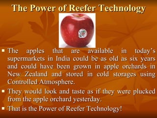 The Power of Reefer Technology The apples that are available in today’s supermarkets in India could be as old as six years and could have been grown in apple orchards in New Zealand and stored in cold storages using Controlled Atmosphere.  They would look and taste as if they were plucked from the apple orchard yesterday. That is the Power of Reefer Technology! 