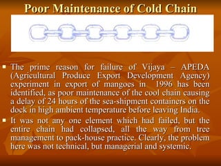 Poor Maintenance of Cold Chain The prime reason for failure of Vijaya – APEDA (Agricultural Produce Export Development Agency) experiment in export of mangoes in  1996 has been identified, as poor maintenance of the cool chain causing a delay of 24 hours of the sea-shipment containers on the dock in high ambient temperature before leaving India.  It was not any one element which had failed, but the entire chain had collapsed, all the way from tree management to pack-house practice. Clearly, the problem here was not technical, but managerial and systemic. 