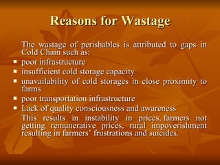 Reasons for Wastage The wastage of perishables is attributed to gaps in Cold Chain such as: poor infrastructure  insufficient cold storage capacity  unavailability of cold storages in close proximity to farms  poor transportation infrastructure Lack of quality consciousness and awareness This results in instability in prices, farmers not getting remunerative prices, rural impoverishment resulting in farmers’ frustrations and suicides. 