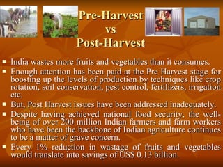 Pre-Harvest  vs  Post-Harvest India wastes more fruits and vegetables than it consumes.   Enough attention has been paid at the Pre Harvest stage for boosting up the levels of production by techniques like crop rotation, soil conservation, pest control, fertilizers, irrigation etc.  But, Post Harvest issues have been addressed inadequately.  Despite having achieved national food security, the well-being of over 200 million Indian farmers and farm workers who have been the backbone of Indian agriculture continues to be a matter of grave concern.  Every 1% reduction in wastage of fruits and vegetables would translate into savings of US$ 0.13 billion. 