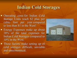 Indian Cold Storages Operating costs for Indian Cold Storage Units reach $2 plus per cubic foot per year compared to less than $1 in the West!   Energy Expenses make up about 28% of the total expenses for Indian Cold Storages compared to 10% in the West.  These factors make setting up of cold storages difficult, unviable and uneconomical. 