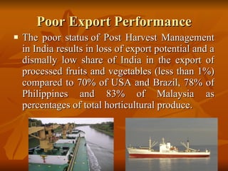 Poor Export Performance The poor status of Post Harvest Management in India results in loss of export potential and a dismally low share of India in the export of processed fruits and vegetables (less than 1%) compared to 70% of USA and Brazil, 78% of Philippines and 83% of Malaysia as percentages of total horticultural produce.  