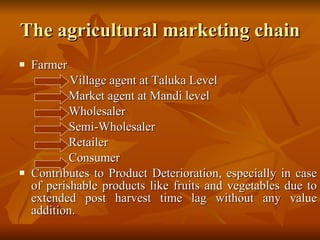 The agricultural marketing chain Farmer    Village agent at Taluka Level  Market agent at Mandi level  Wholesaler  Semi-Wholesaler  Retailer  Consumer Contributes to Product Deterioration, especially in case of perishable products like fruits and vegetables due to extended post harvest time lag without any value addition.  