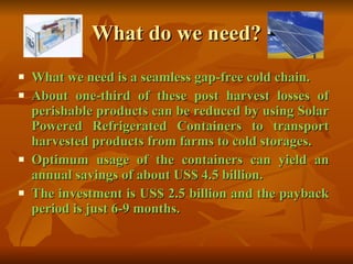 What do we need? What we need is a seamless gap-free cold chain. About one-third of these post harvest losses of perishable products can be reduced by using Solar Powered Refrigerated Containers to transport harvested products from farms to cold storages. Optimum usage of the containers can yield an annual savings of about US$ 4.5 billion. The investment is US$ 2.5 billion and the payback period is just 6-9 months. 