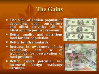 The Gains The 69% of Indian population depending upon agriculture and allied activities will be lifted up into positive economy. Better quality and nutritious food for our population. Better health standards. Increase in awareness of the availability and use of technology for preservation of food products. Better export potential and increased foreign exchange earnings. 
