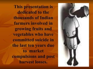 This presentation is dedicated to the thousands of Indian farmers involved in growing fruits and vegetables who have committed suicide in the last ten years due to  market compulsions and post harvest losses. 