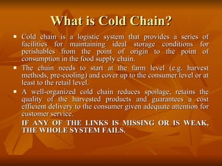 What is Cold Chain? Cold chain is a logistic system that provides a series of facilities for maintaining ideal storage conditions for perishables from the point of origin to the point of consumption in the food supply chain.  The chain needs to start at the farm level (e.g. harvest methods, pre-cooling) and cover up to the consumer level or at least to the retail level.  A well-organized cold chain reduces spoilage, retains the quality of the harvested products and guarantees a cost efficient delivery to the consumer given adequate attention for customer service.  IF ANY OF THE LINKS IS MISSING OR IS WEAK, THE WHOLE SYSTEM FAILS.  