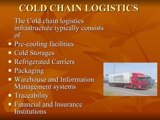 COLD CHAIN LOGISTICS The Cold chain logistics infrastructure typically consists of  Pre-cooling facilities  Cold Storages  Refrigerated Carriers  Packaging  Warehouse and Information Management systems  Traceability  Financial and Insurance Institutions  
