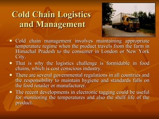 Cold Chain Logistics  and Management Cold chain management involves maintaining appropriate temperature regime when the product travels from the farm in Himachal Pradesh to the consumer in London or New York City.  That is why the logistics challenge is formidable in food chains, which is cost conscious industry.  There are several governmental regulations in all countries and the responsibility to maintain hygiene and standards falls on the food retailer or manufacturer.  The recent developments in electronic tagging could be useful for monitoring the temperatures and also the shelf life of the product.  