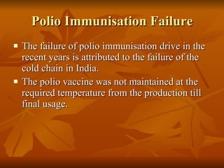 Polio Immunisation Failure The failure of polio immunisation drive in the recent years is attributed to the failure of the cold chain in India. The polio vaccine was not maintained at the required temperature from the production till final usage. 
