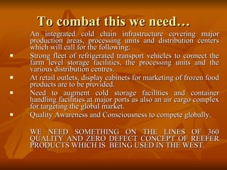 To combat this we need… An integrated cold chain infrastructure covering major production areas, processing units and distribution centers which will call for the following:  Strong fleet of refrigerated transport vehicles to connect the farm level storage facilities, the processing units and the various distribution centres. At retail outlets, display cabinets for marketing of frozen food products are to be provided. Need to augment cold storage facilities and container handling facilities at major ports as also an air cargo complex for targeting the global market.  Quality Awareness and Consciousness to compete globally. WE NEED SOMETHING ON THE LINES OF 360 QUALITY AND ZERO DEFECT CONCEPT OF REEFER PRODUCTS WHICH IS  BEING USED IN THE WEST. 