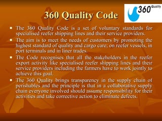 360 Quality Code The 360 Quality Code is a set of voluntary standards for specialised reefer shipping lines and their service providers.  The aim is to meet the needs of customers by promoting the highest standard of quality and cargo care; on reefer vessels, in port terminals and in liner trades.  The Code recognises that all the stakeholders in the reefer export activity like specialised reefer shipping lines and their service providers including the farmers have to work jointly to achieve this goal.  The 360 Quality brings transparency in the supply chain of perishables and the principle is that in a collaborative supply chain everyone involved should assume responsibility for their activities and take corrective action to eliminate defects.  