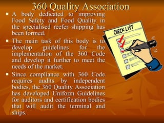 360 Quality Association A body dedicated to improving Food Safety and Food Quality in the specialised reefer shipping has been formed.  The main task of this body is to develop guidelines for the implementation of the 360 Code and develop it further to meet the needs of the market.  Since compliance with 360 Code requires audits by independent bodies, the 360 Quality Association has developed Uniform Guidelines for auditors and certification bodies that will audit the terminal and ships.  