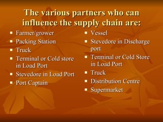 The various partners who can influence the supply chain are: Farmer/grower Packing Station Truck Terminal or Cold store in Load Port Stevedore in Load Port Port Captain Vessel Stevedore in Discharge port Terminal or Cold Store in Load Port Truck Distribution Centre Supermarket 