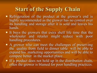 Start of the Supply Chain  Refrigeration of the product at the grower’s end is highly recommended as the grower has no control over its handling and storage after it is sold and leaves his hands.  It buys the growers that extra shelf life time that the wholesaler and retailer might reduce with poor handling procedures.  A grower who can meet the challenges of preserving the  quality from field to dinner table  will be able to expand his  marketing opportunities and will be able to compete better  in the market place.  If a product does not hold up in the distribution chain, often the grower is blamed for poor handling practices. 