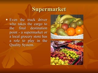 Supermarket Even the truck driver who takes the cargo to the final destination point - a supermarket or a local grocery store has a role to play in the Quality System. 