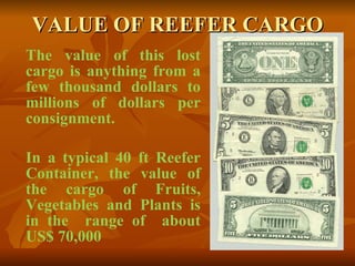 VALUE OF REEFER CARGO The value of this lost cargo is anything from a few thousand dollars to millions of dollars per consignment. In a typical 40 ft Reefer Container, the value of the cargo of Fruits, Vegetables and Plants is in the  range of  about US$ 70,000 