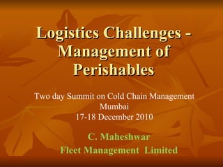 Logistics Challenges - Management of Perishables C. Maheshwar Fleet Management  Limited Two day Summit on Cold Chain Management Mumbai 17-18 December 2010 