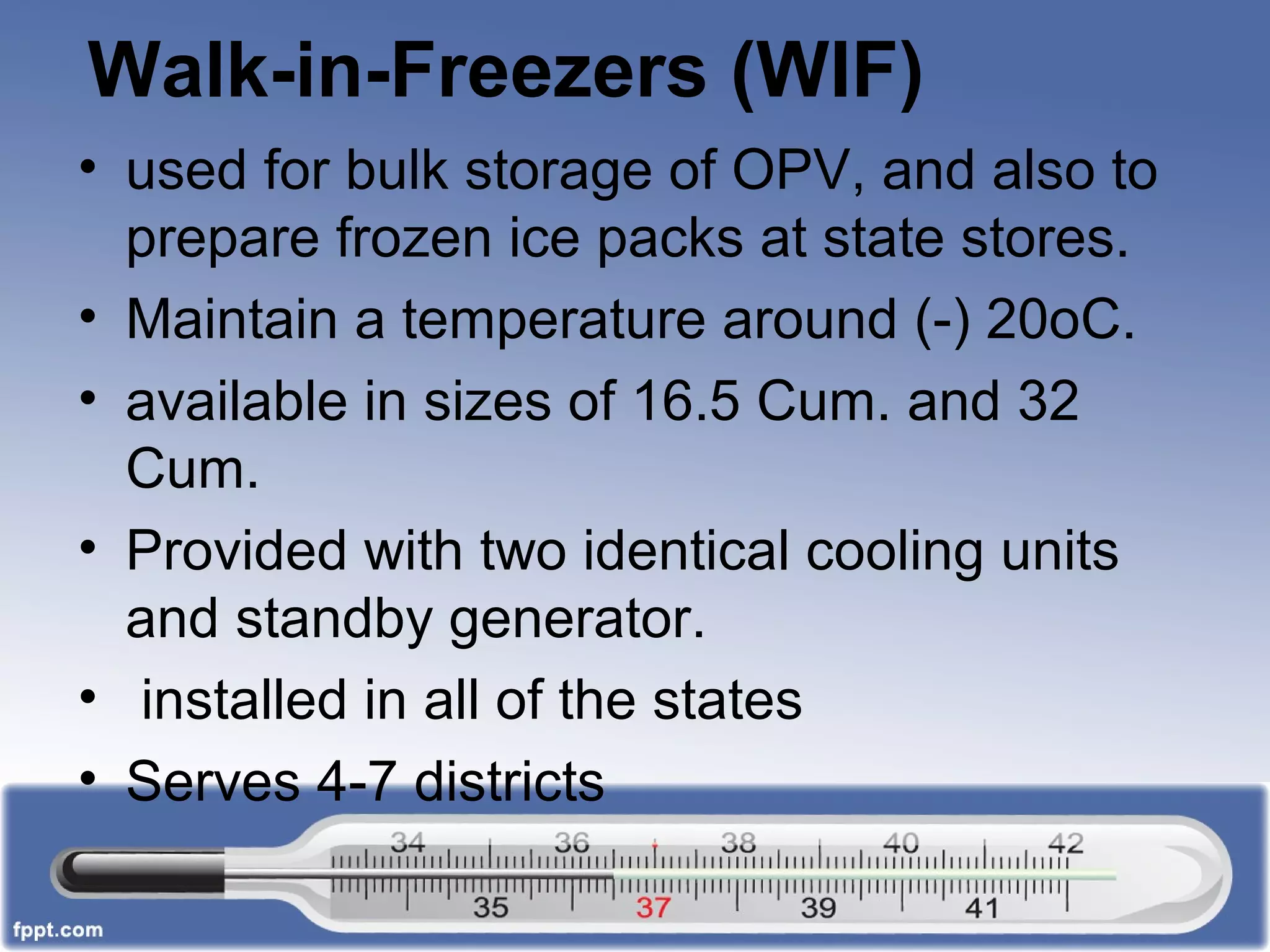 Walk-in-Freezers (WIF)
• used for bulk storage of OPV, and also to
prepare frozen ice packs at state stores.
• Maintain a temperature around (-) 20oC.
• available in sizes of 16.5 Cum. and 32
Cum.
• Provided with two identical cooling units
and standby generator.
• installed in all of the states
• Serves 4-7 districts
 