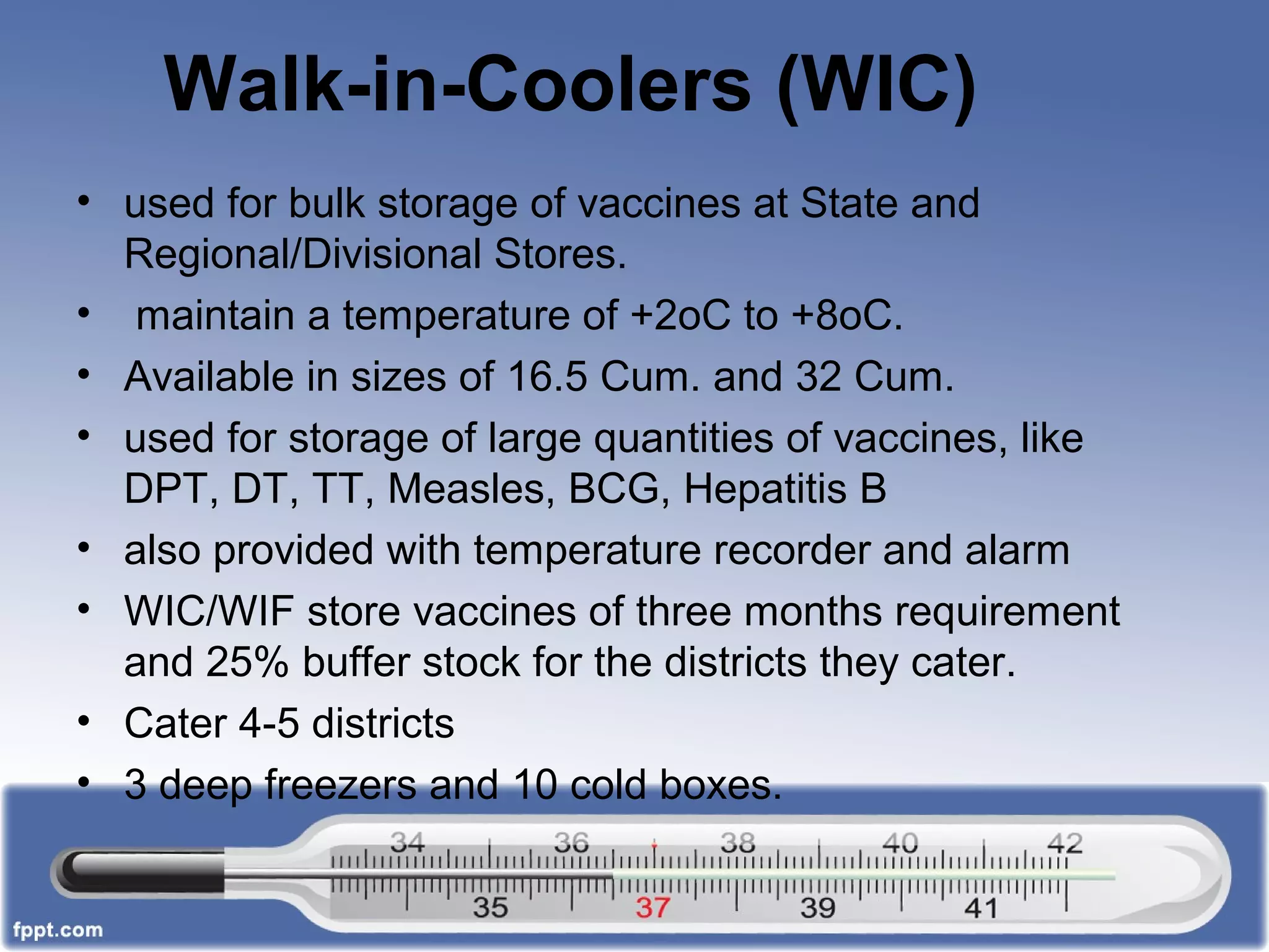 Walk-in-Coolers (WIC)
• used for bulk storage of vaccines at State and
Regional/Divisional Stores.
• maintain a temperature of +2oC to +8oC.
• Available in sizes of 16.5 Cum. and 32 Cum.
• used for storage of large quantities of vaccines, like
DPT, DT, TT, Measles, BCG, Hepatitis B
• also provided with temperature recorder and alarm
• WIC/WIF store vaccines of three months requirement
and 25% buffer stock for the districts they cater.
• Cater 4-5 districts
• 3 deep freezers and 10 cold boxes.
 