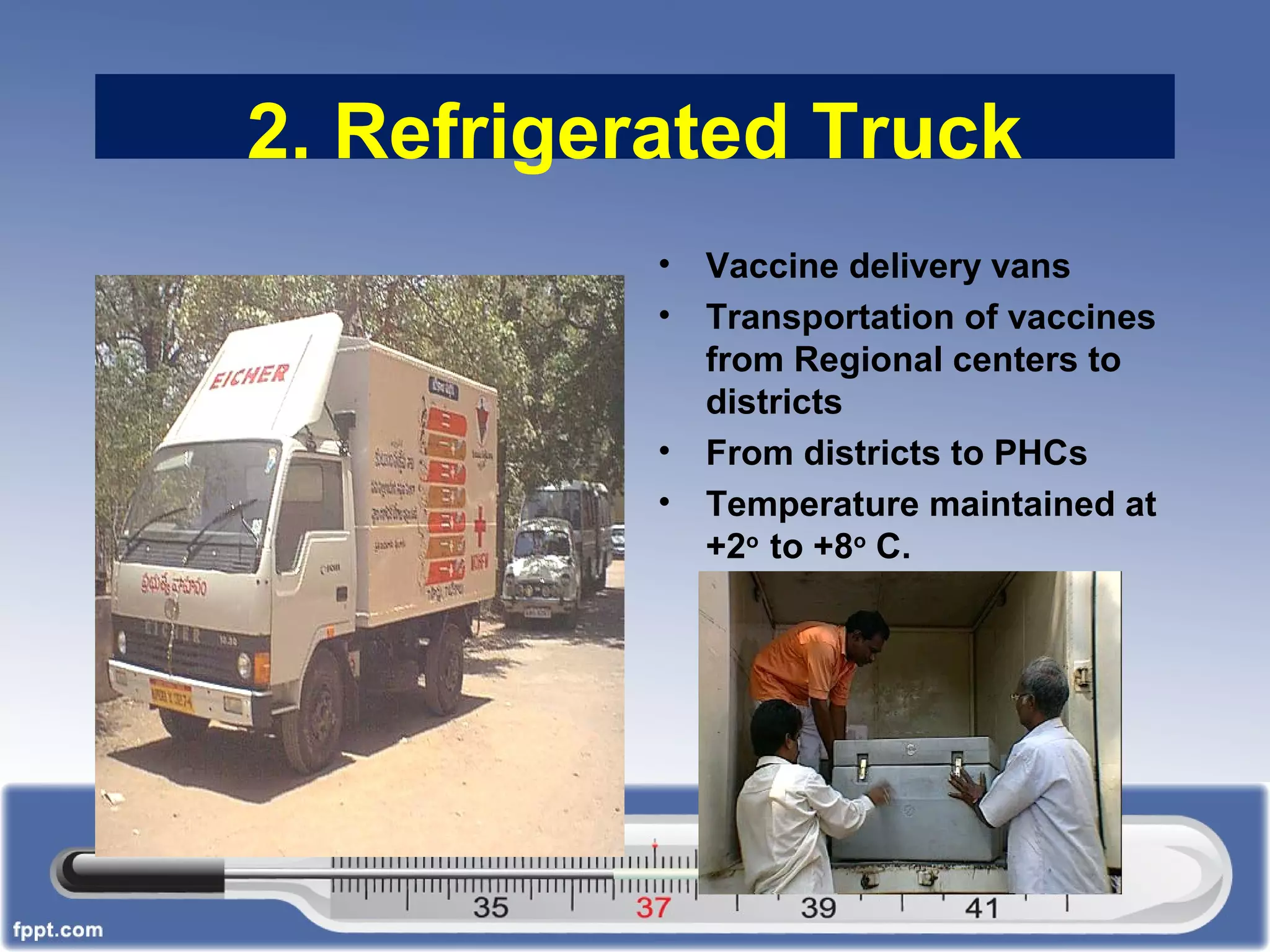 • Vaccine delivery vans
• Transportation of vaccines
from Regional centers to
districts
• From districts to PHCs
• Temperature maintained at
+2o
to +8o
C.
2. Refrigerated Truck
 
